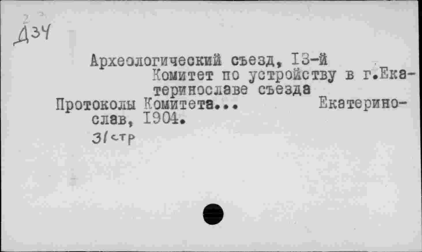 ﻿ду<
Археологический съезд, 13-й
Комитет по устройству в г.Ека-теринославе съезда
Протоколы Комитета...	Екатерино-
слав, 1904.